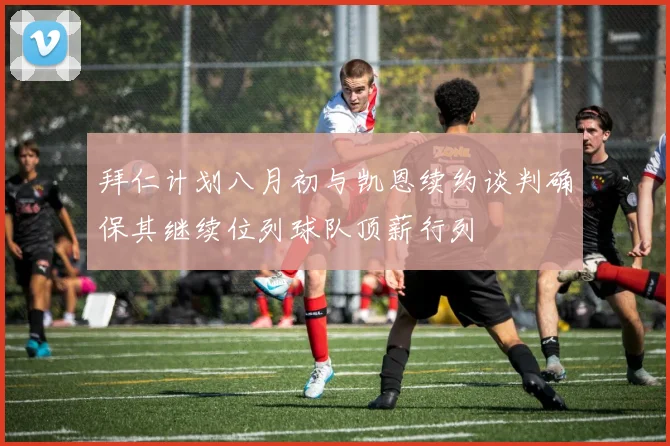 拜仁计划八月初与凯恩续约谈判确保其继续位列球队顶薪行列