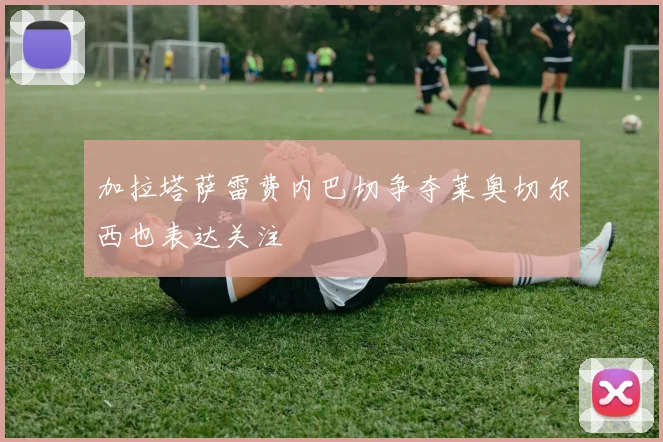 加拉塔萨雷费内巴切争夺莱奥切尔西也表达关注