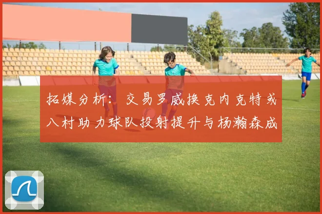 拓媒分析：交易罗威换克内克特或八村助力球队投射提升与杨瀚森成长