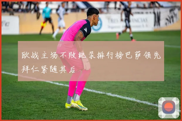 欧战主场不败纪录排行榜巴萨领先拜仁紧随其后