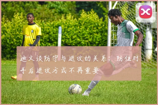 迪文谈防守与进攻的关系：防住对手后进攻方式不再重要