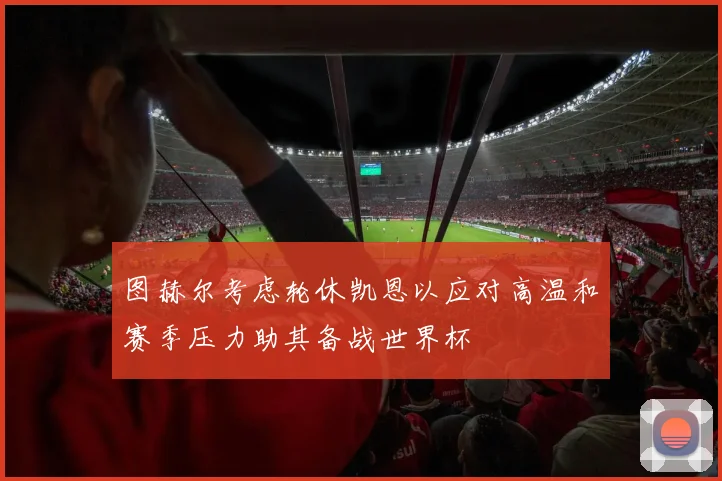 图赫尔考虑轮休凯恩以应对高温和赛季压力助其备战世界杯